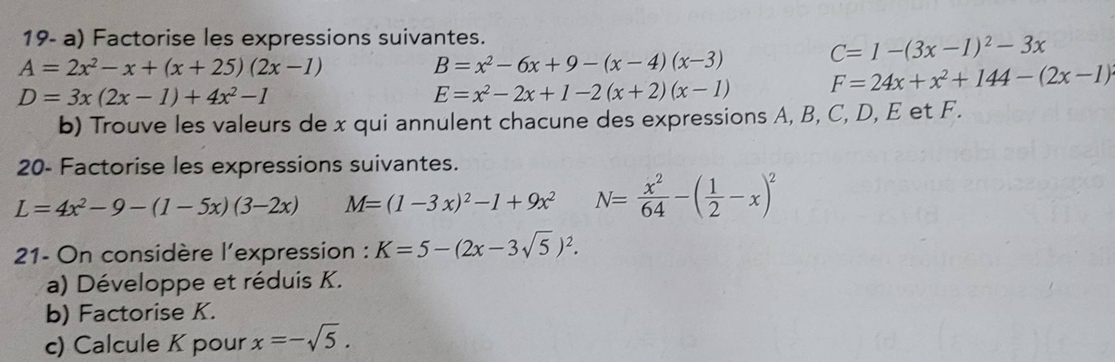 19- a) Factorise les expressions suivantes.
C=1-(3x-1)^2-3x
A=2x^2-x+(x+25)(2x-1)
B=x^2-6x+9-(x-4)(x-3)
D=3x(2x-1)+4x^2-1
E=x^2-2x+1-2(x+2)(x-1)
F=24x+x^2+144-(2x-1)
b) Trouve les valeurs de x qui annulent chacune des expressions A, B, C, D, E et F. 
20- Factorise les expressions suivantes.
L=4x^2-9-(1-5x)(3-2x) M=(1-3x)^2-1+9x^2 N= x^2/64 -( 1/2 -x)^2
21- On considère l'expression : K=5-(2x-3sqrt(5))^2. 
a) Développe et réduis K. 
b) Factorise K. 
c) Calcule K pour x=-sqrt(5).