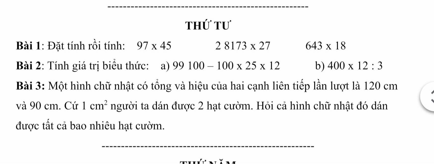 thứ tư 
Bài 1: Đặt tính rồi tính: 97* 45 28173* 27 643* 18
Bài 2: Tính giá trị biểu thức: a) 99100-100* 25* 12 b) 400* 12:3
Bài 3: Một hình chữ nhật có tổng và hiệu của hai cạnh liên tiếp lần lượt là 120 cm
và 90 cm. Cứ 1cm^2 người ta dán được 2 hạt cườm. Hỏi cả hình chữ nhật đó dán 
được tất cả bao nhiêu hạt cườm. 
_