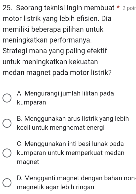 Seorang teknisi ingin membuat * 2 poir
motor listrik yang lebih efisien. Dia
memiliki beberapa pilihan untuk
meningkatkan performanya.
Strategi mana yang paling efektif
untuk meningkatkan kekuatan
medan magnet pada motor listrik?
A. Mengurangi jumlah lilitan pada
kumparan
B. Menggunakan arus listrik yang lebih
kecil untuk menghemat energi
C. Menggunakan inti besi lunak pada
kumparan untuk memperkuat medan
magnet
D. Mengganti magnet dengan bahan non-
magnetik agar lebih ringan