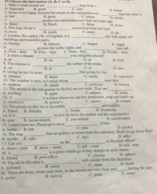 IV.Choose the best answer (A, B, C or D). than Nick's.
1. Mike's exam results are
A. important B. good C. well D. better
2. Susan is not happy because her results in the competition are _than her sister's.
A. bad B. good C. better D. worse
3. _people own motorbikes now than ten years ago.
A. Many B. Much C. More D. Some
4. This type of car is _economical than that type.
A. more B. much C. many D. as
5. London, the capital city of England, is a _city with many old
buildings and beautiful parks.
A. history B. historic C. largest D. larger
6.
_go pass the traffic lights, and _turn left.
A. First - than B. First - then C. Then - first D. Finally - then
7. Is there a theater _your neightbourhood?
A. in B. on C. at D. with
_
8. The cinema is the corner of the street.
A. on B. at C. in D. into
9. Going by taxi is more _than going by bus.
A. cheaper B. faster C. easier D. expensive
10. The weather is nice, so I enjoy doing _activities.
A. outdoor B. inside C. outdoors D. boring
11. The streets in the old quarter in Ha Noi are not wide. They are_
A. exciting B. quiet C. narrow D. noisy
12. A _is a place where we can buy medicines, soap and make-up.
A. chemist’s B. grocer’s C. square D. temple
13. The people in Hoi An is incredibly _and helpful.
A. friend B. friendly C. fiends D. friendship
14. It is _to live far from the market and the supermarket.
A. easy B. inconvenient C. convenient D. comfortable
15. I need some tea. Please give me a _of tea.
A. bottle B. bar C. tube D. packet
16. The map _that art gallery is nearer than the cathedral. Shall we go there first?
A. speaks B. asks C. says D. talks
17. Can you us the _to the post office?
A. show - road B. show - street C. tell - road D. tell - way
18. A is a place where go to buy stamps or send letters.
A. library B. post office C. cinema D. school
19. The air in this area is _with smoke from the factories.
A. polluted B. noisy C. clean D. fresh
20. There are many shops near here, so the streets are very busy and _during the day.
A. noise B. narrow C. quiet D. noisy