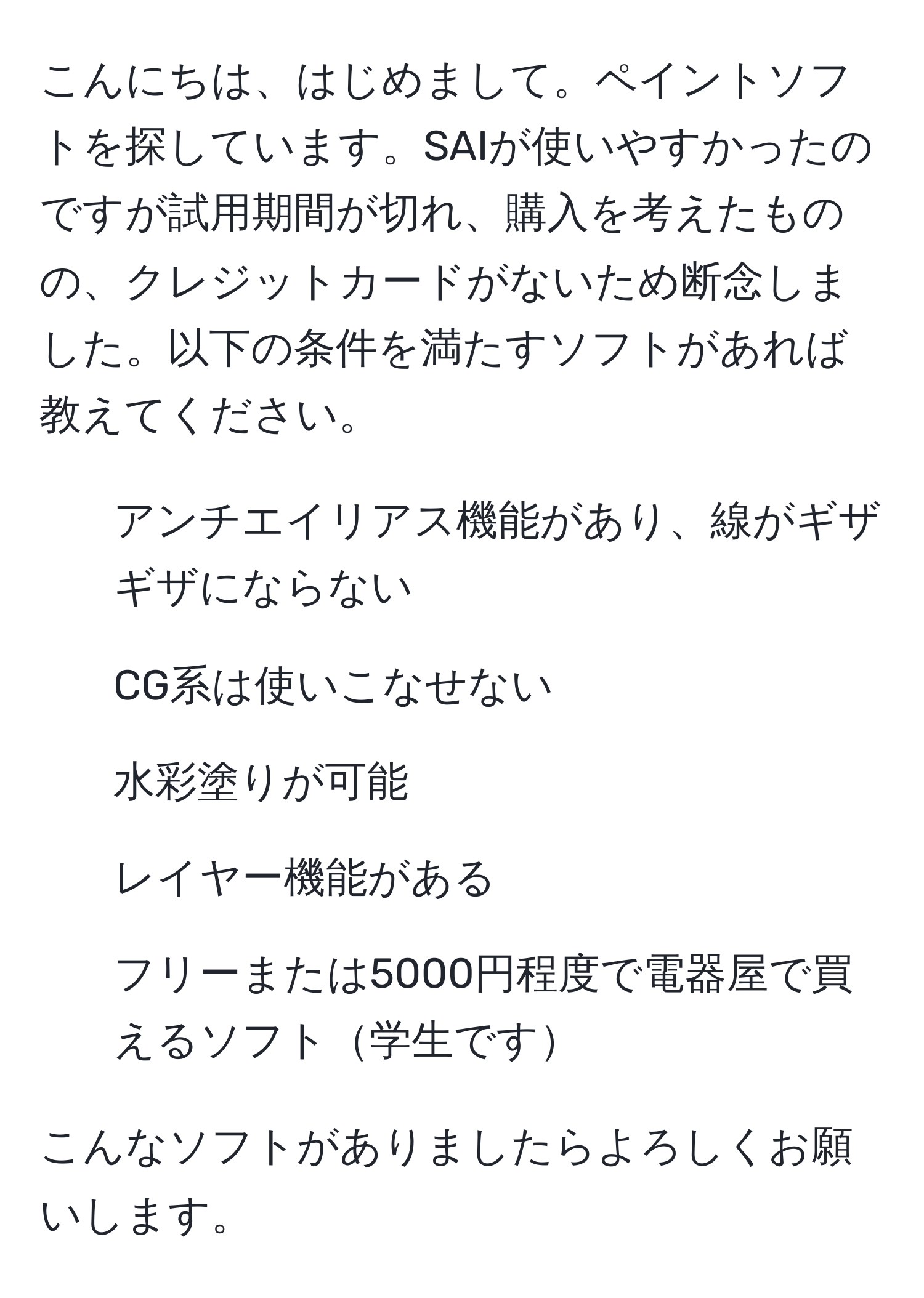 こんにちは、はじめまして。ペイントソフトを探しています。SAIが使いやすかったのですが試用期間が切れ、購入を考えたものの、クレジットカードがないため断念しました。以下の条件を満たすソフトがあれば教えてください。  
- アンチエイリアス機能があり、線がギザギザにならない  
- CG系は使いこなせない  
- 水彩塗りが可能  
- レイヤー機能がある  
- フリーまたは5000円程度で電器屋で買えるソフト学生です  

こんなソフトがありましたらよろしくお願いします。