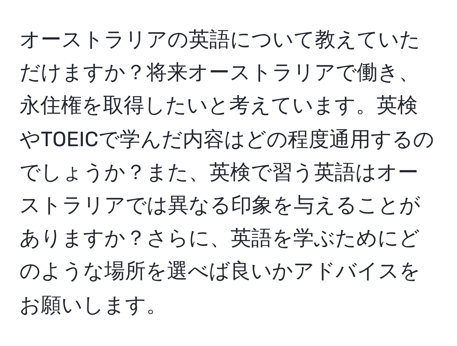 オーストラリアの英語について教えていただけますか？将来オーストラリアで働き、永住権を取得したいと考えています。英検やTOEICで学んだ内容はどの程度通用するのでしょうか？また、英検で習う英語はオーストラリアでは異なる印象を与えることがありますか？さらに、英語を学ぶためにどのような場所を選べば良いかアドバイスをお願いします。