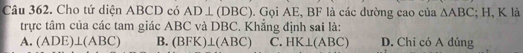 Cho tứ diện ABCD có AD⊥ (DBC). Gọi AE, BF là các đường cao của △ ABC; H, K là
trực tâm của các tam giác ABC và DBC. Khẳng định sai là:
A. (ADE)⊥ (ABC) B. (BFK)⊥ (ABC) C. HK⊥ (ABC) D. Chỉ có A dúng