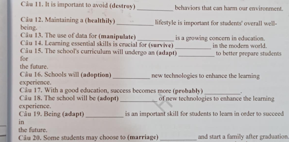 It is important to avoid (destroy) _behaviors that can harm our environment. 
Câu 12. Maintaining a (healthily) _lifestyle is important for students' overall well- 
being. 
Câu 13. The use of data for (manipulate) _is a growing concern in education. 
Câu 14. Learning essential skills is crucial for (survive) _in the modern world. 
Câu 15. The school's curriculum will undergo an (adapt) _to better prepare students 
for 
the future. 
Câu 16. Schools will (adoption) _new technologies to enhance the learning 
experience. 
Câu 17. With a good education, success becomes more (probably)_ 
. 
Câu 18. The school will be (adopt) _of new technologies to enhance the learning 
experience. 
Câu 19. Being (adapt) _is an important skill for students to learn in order to succeed 
_ 
in 
the future. 
Câu 20. Some students may choose to (marriage) _and start a family after graduation