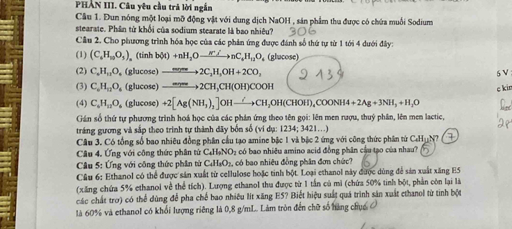 PHẢN III. Câu yêu cầu trả lời ngắn
Câu 1. Đun nóng một loại mỡ động vật với dung dịch NaOH , sản phẩm thu được có chứa muối Sodium
stearate. Phân tử khối của sodium stearate là bao nhiêu?
Câu 2. Cho phương trình hóa học của các phản ứng được đánh số thứ tự từ 1 tới 4 dưới đây:
(1) (C_6H_10O_5) (tinh bhat ot)+nH_2Oto nC_I_5O/nC_6H_12O_6 (glucose)
(2) C_6H_12O_6 (glucose) xrightarrow mne2C_2H_5OH+2CO_2 6 V ;
(3) C_6H_12O_6 (glucose) xrightarrow Longleftrightarrow to ∈fty 2CH,CH(OH)COOH
c kin
(4) C_6H_12O_6 (glucose) +2[Ag(NH_3)_2]OHxrightarrow /CH_2OH(CHOH)_4COONH4+2Ag+3NH_3+H_2O
Gán số thứ tự phương trình hoá học của các phản ứng theo tên gọi: lên men rượu, thuỷ phân, lên men lactic,
tráng gương và sắp theo trình tự thành dãy bốn số (ví dụ: 1234; 3421..)
Câu 3. Có tổng số bao nhiêu đồng phân cấu tạo amine bậc 1 và bậc 2 ứng với công thức phân tử C_4H_11N
Câu 4. Ứng với công thức phân tử C_4H_9NO_2 có bao nhiêu amino acid đồng phân cầu tạo của nhau?
Câu 5: Ứng với công thức phân tử C_4H_8O_2 , có bao nhiêu đồng phân đơn chức?
Câu 6: Ethanol có thể được sản xuất từ cellulose hoặc tinh bột. Loại ethanol này được dùng để sản xuất xăng E5
(xăng chứa 5% ethanol về thể tích). Lượng ethanol thu được từ 1 tấn củ mì (chứa 50% tinh bột, phần còn lại là
các chất trơ) có thể dùng để pha chế bao nhiêu lít xăng E5? Biết hiệu suất quá trình sản xuất ethanol từ tinh bột
là 60% và ethanol có khổi lượng riêng là 0,8 g/mL. Làm tròn đến chữ số hàng chục