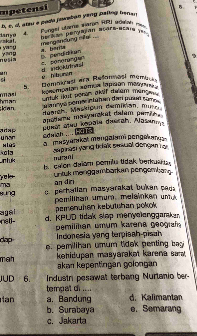 mpetensi
8.
b, c, d, atau e pada jawaban yang paling benar
Fungsi utama siaran RRI adalah mem
danya 4. berikan penyajian acara-acara yan
rakat,
mengandung nilai ....
yang
a. berita
yang
b. pendidikan
9
nesia
c. penerangan
d. indoktrinasi
an
si
e. hiburan
5. Demokrasi era Reformasi membuka
rmasi kesempatan semua lapisan masyaraka
hman
untuk ikut peran aktif dalam mengawa
siden, jalannya pemerintahan dari pusat sampa
daerah. Meskipun demikian, muncu
apatisme masyarakat dalam pemilihan
adap pusat atau kepala daerah. Alasannya
unan adalah .... HOTS
atas a. masyarakat mengalami pengekangan
kota aspirasi yang tìdak sesuai dengan hati
untuk nurani
b. calon dalam pemilu tidak berkualitas
yele- untuk menggambarkan pengembang-
ma
an diri
sung c. perhatian masyarakat bukan pada
pemilihan umum, melainkan untuk
agai pemenuhan kebutuhan pokok
nsti d. KPUD tidak siap menyelenggarakan
pemilihan umum karena geografis
dap- Indonesia yang terpisah-pisah
e. pemilihan umum tidak penting bagi
mah kehidupan masyarakat karena sarat 
akan kepentingan golongan
JUD 6. Industri pesawat terbang Nurtanio ber-
tempat di ....
tan a. Bandung d: Kalimantan
b. Surabaya e. Semarang
c. Jakarta