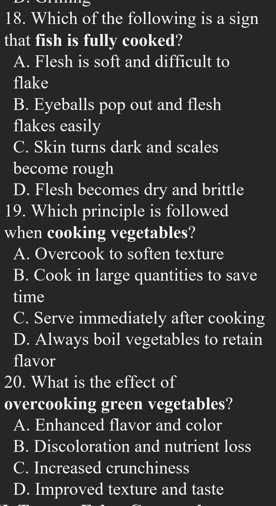 Which of the following is a sign
that fish is fully cooked?
A. Flesh is soft and difficult to
flake
B. Eyeballs pop out and flesh
flakes easily
C. Skin turns dark and scales
become rough
D. Flesh becomes dry and brittle
19. Which principle is followed
when cooking vegetables?
A. Overcook to soften texture
B. Cook in large quantities to save
time
C. Serve immediately after cooking
D. Always boil vegetables to retain
flavor
20. What is the effect of
overcooking green vegetables?
A. Enhanced flavor and color
B. Discoloration and nutrient loss
C. Increased crunchiness
D. Improved texture and taste