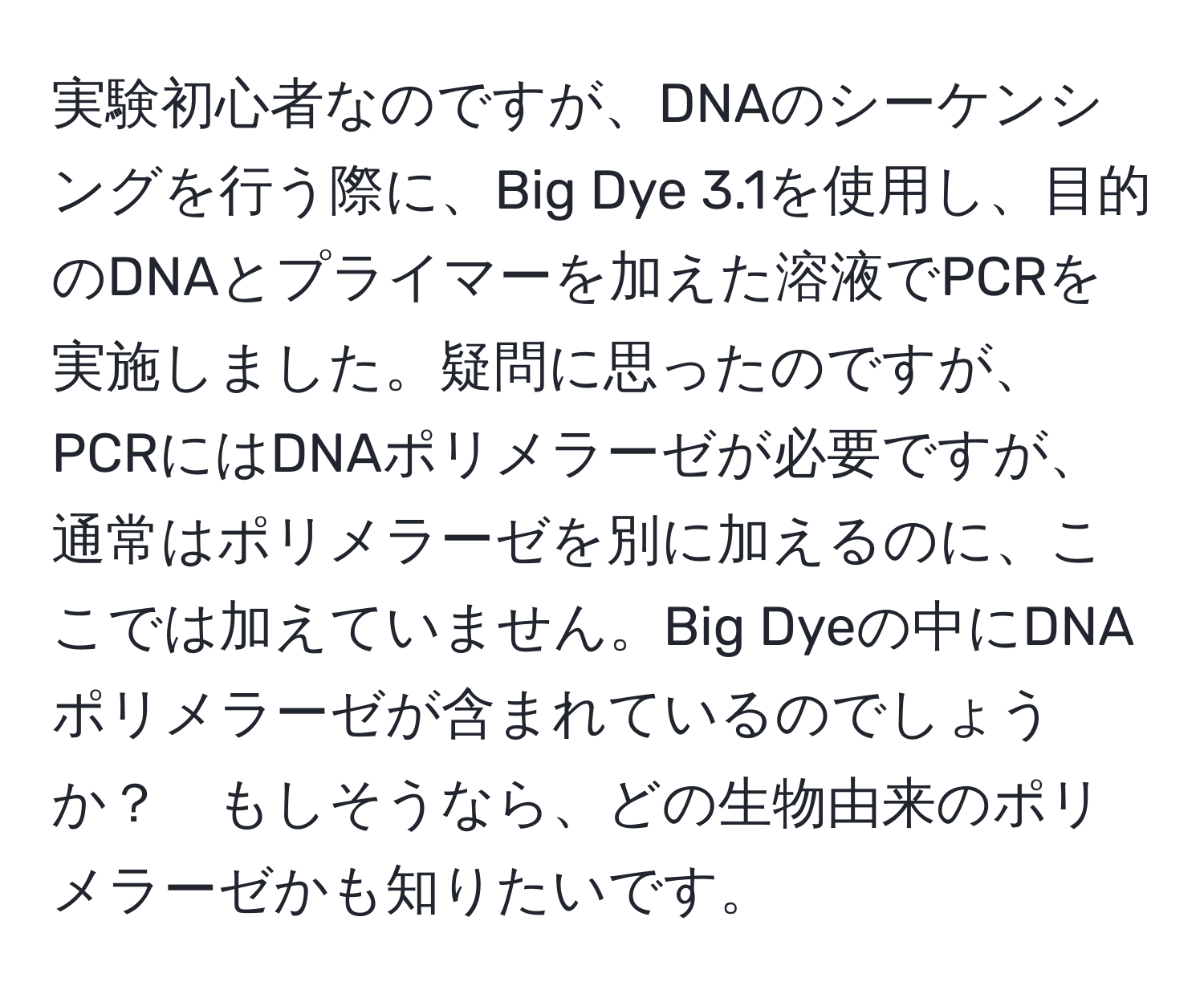 実験初心者なのですが、DNAのシーケンシングを行う際に、Big Dye 3.1を使用し、目的のDNAとプライマーを加えた溶液でPCRを実施しました。疑問に思ったのですが、PCRにはDNAポリメラーゼが必要ですが、通常はポリメラーゼを別に加えるのに、ここでは加えていません。Big Dyeの中にDNAポリメラーゼが含まれているのでしょうか？　もしそうなら、どの生物由来のポリメラーゼかも知りたいです。