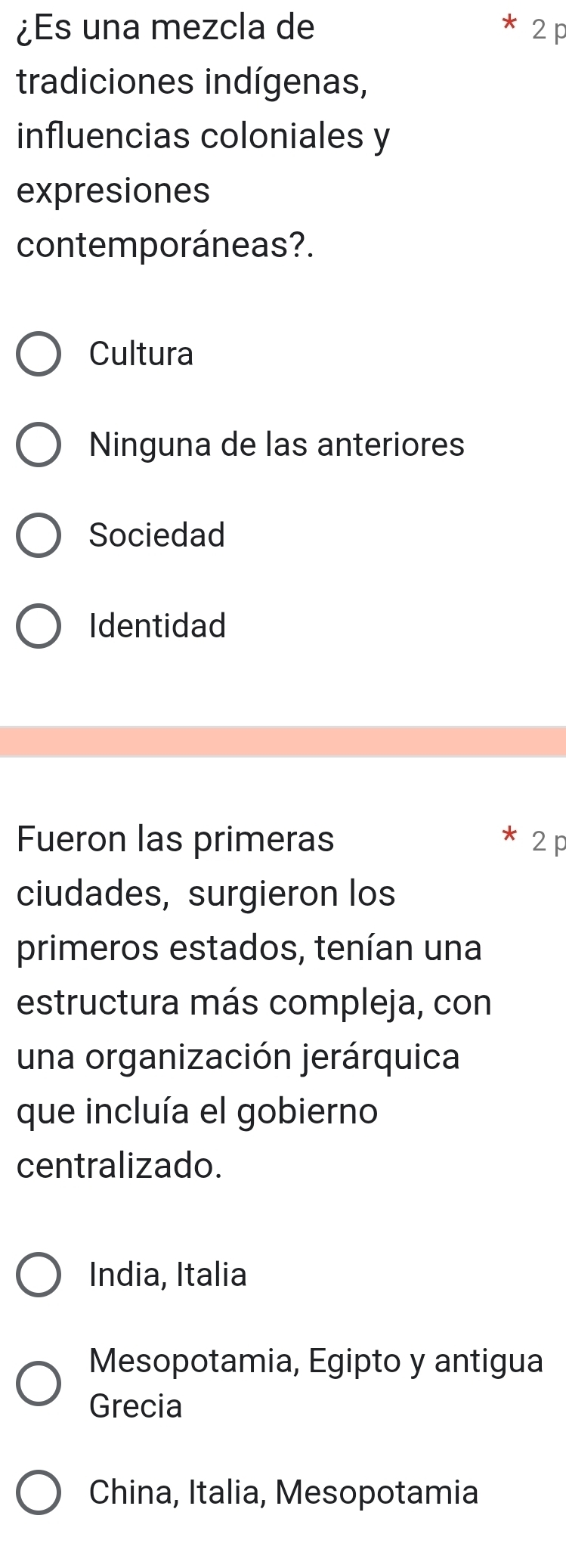 ¿Es una mezcla de 2 p
tradiciones indígenas,
influencias coloniales y
expresiones
contemporáneas?.
Cultura
Ninguna de las anteriores
Sociedad
Identidad
Fueron las primeras 2 p
ciudades, surgieron los
primeros estados, tenían una
estructura más compleja, con
una organización jerárquica
que incluía el gobierno
centralizado.
India, Italia
Mesopotamia, Egipto y antigua
Grecia
China, Italia, Mesopotamia