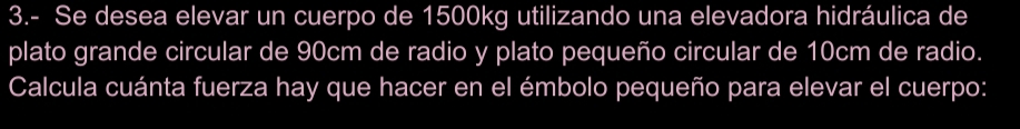 3.- Se desea elevar un cuerpo de 1500kg utilizando una elevadora hidráulica de 
plato grande circular de 90cm de radio y plato pequeño circular de 10cm de radio. 
Calcula cuánta fuerza hay que hacer en el émbolo pequeño para elevar el cuerpo: