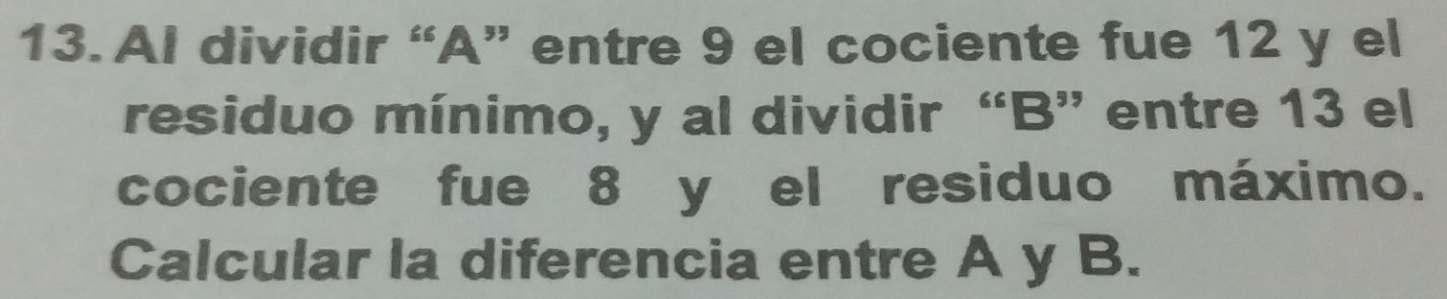 Al dividir “ A ” entre 9 el cociente fue 12 y el 
residuo mínimo, y al dividir “ B ” entre 13 el 
cociente fue 8 y el residuo máximo. 
Calcular la diferencia entre A y B.