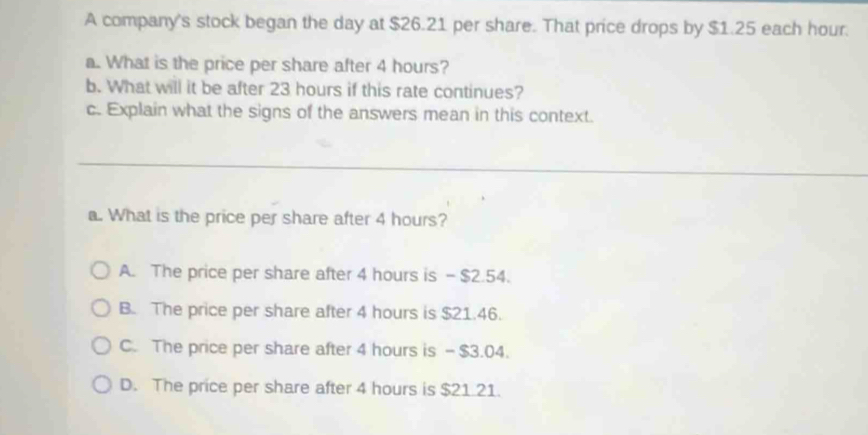 A company's stock began the day at $26.21 per share. That price drops by $1.25 each hour.
a. What is the price per share after 4 hours?
b. What will it be after 23 hours if this rate continues?
c. Explain what the signs of the answers mean in this context.
a. What is the price per share after 4 hours?
A. The price per share after 4 hours is - $2.54.
B. The price per share after 4 hours is $21.46.
C. The price per share after 4 hours is - $3.04.
D. The price per share after 4 hours is $21.21.