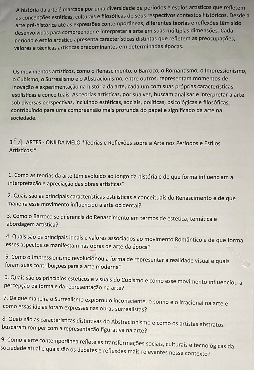 A história da arte é marcada por uma diversidade de períodos e estilos artísticos que refletem
as concepções estéticas, culturais e filosóficas de seus respectivos contextos históricos. Desde a
arte pré-histórica até as expressões contemporâneas, diferentes teorias e reflexões têm sido
desenvolvidas para compreender e interpretar a arte em suas múltiplas dimensões. Cada
período e estilo artístico apresenta características distintas que refletem as preocupações,
valores e técnicas artísticas predominantes em determinadas épocas.
Os movimentos artísticos, como o Renascimento, o Barroco, o Romantismo, o Impressionismo,
o Cubismo, o Surrealismo e o Abstracionismo, entre outros, representam momentos de
inovação e experimentação na história da arte, cada um com suas próprias características
estilísticas e conceituais. As teorias artísticas, por sua vez, buscam analisar e interpretar a arte
sob diversas perspectivas, incluindo estéticas, sociais, políticas, psicológicas e filosóficas,
contribuindo para uma compreensão mais profunda do papel e significado da arte na
sociedade.
3 _*ARTES - ONILDA MELO *Teorias e Reflexões sobre a Arte nos Períodos e Estilos
Artísticos:*
1. Como as teorias da arte têm evoluído ao longo da história e de que forma influenciam a
interpretação e apreciação das obras artísticas?
2. Quais são as principais características estilísticas e conceituais do Renascimento e de que
maneira esse movimento influenciou a arte ocidental?
3. Como o Barroco se diferencia do Renascimento em termos de estética, temática e
abordagem artística?
4. Quais são os principais ideais e valores associados ao movimento Romântico e de que forma
esses aspectos se manifestam nas obras de arte da época?
5. Como o Impressionismo revolucionou a forma de representar a realidade visual e quais
foram suas contribuições para a arte moderna?
6. Quais são os princípios estéticos e visuais do Cubismo e como esse movimento influenciou a
percepção da forma e da representação na arte?
7. De que maneira o Surrealismo explorou o inconsciente, o sonho e o irracional na arte e
como essas ideias foram expressas nas obras surrealistas?
8. Quais são as características distintivas do Abstracionismo e como os artistas abstratos
buscaram romper com a representação figurativa na arte?
9. Como a arte contemporânea reflete as transformações sociais, culturais e tecnológicas da
sociedade atual e quais são os debates e reflexões mais relevantes nesse contexto?