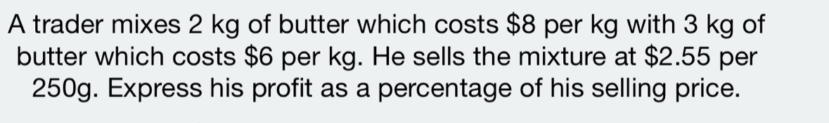 A trader mixes 2 kg of butter which costs $8 per kg with 3 kg of 
butter which costs $6 per kg. He sells the mixture at $2.55 per
250g. Express his profit as a percentage of his selling price.