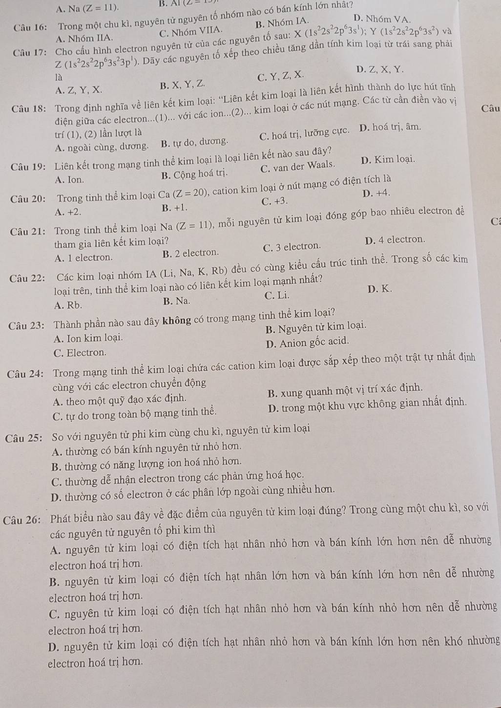 A. Na (Z=11). B. AI(Z-
Câu 16: Trong một chu kì, nguyên tử nguyên tố nhóm nào có bán kính lớn nhật?
B. Nhóm IA D. Nh6m VA.
A. Nhóm IIA. C. Nhóm VIIA.
Câu 17: Cho cấu hình electron nguyên tử của các nguyên tố sau: X(1s^22s^22p^63s^1);Y(1s^22s^22p^63s^2) và
Z(1s^22s^22p^63s^23p^1) 0. Dãy các nguyên tố xếp theo chiều tăng dần tính kim loại từ trái sang phải
là C. Y, Z, X.
D. Z, X, Y.
A. Z, Y, X. B. X, Y, Z.
Câu 18: Trong định nghĩa về liên kết kim loại: 'Liên kết kim loại là liên kết hình thành do lực hút tĩnh
Câu
điện giữa các electron...(1)... với các ion...(2)... kim loại ở các nút mạng. Các từ cần điền vào vị
trí (1), (2) lần lượt là
A. ngoài cùng, dương. B. tự do, dương. C. hoá trị, lưỡng cực. D. hoá trị, âm.
Câu 19: Liên kết trong mạng tinh thể kim loại là loại liên kết nào sau đây?
A. Ion.
B. Cộng hoá trị. C. van der Waals. D. Kim loại.
Câu 20: Trong tinh thể kim loại Ca (Z=20) , cation kim loại ở nút mạng có điện tích là
D. +4.
A. +2. B. +1. C. +3.
C
Câu 21: Trong tinh thể kim loại Na (Z=11) , mỗi nguyên tử kim loại đóng góp bao nhiêu electron đềể
tham gia liên kết kim loại?
A. 1 electron. B. 2 electron. C. 3 electron. D. 4 electron.
Câu 22: Các kim loại nhóm IA (Li, Na, K, Rb) đều có cùng kiều cấu trúc tinh thể. Trong số các kim
loại trên, tinh thể kim loại nào có liên kết kim loại mạnh nhất?
A. Rb. B. Na. C. Li.
D. K.
Câu 23: Thành phần nào sau đây không có trong mạng tinh thể kim loại?
A. Ion kim loại. B. Nguyên tử kim loại.
C. Electron. D. Anion gốc acid.
Câu 24: Trong mạng tinh thể kim loại chứa các cation kim loại được sắp xếp theo một trật tự nhất định
cùng với các electron chuyển động
A. theo một quỹ đạo xác định. B. xung quanh một vị trí xác định.
C. tự do trong toàn bộ mạng tinh thể. D. trong một khu vực không gian nhất định.
Câu 25: So với nguyên tử phi kim cùng chu kì, nguyên tử kim loại
A. thường có bán kính nguyên tử nhỏ hơn.
B. thường có năng lượng ion hoá nhỏ hơn.
C. thường dễ nhận electron trong các phản ứng hoá học.
D. thường có số electron ở các phân lớp ngoài cùng nhiều hơn.
Câu 26: Phát biểu nào sau đây về đặc điểm của nguyên tử kim loại đúng? Trong cùng một chu kì, so với
các nguyên tử nguyên tố phi kim thì
A. nguyên tử kim loại có điện tích hạt nhân nhỏ hơn và bán kính lớn hơn nên dễ nhường
electron hoá trị hơn.
B. nguyên tử kim loại có điện tích hạt nhân lớn hơn và bán kính lớn hơn nên dễ nhường
electron hoá trị hơn.
C. nguyên tử kim loại có điện tích hạt nhân nhỏ hơn và bán kính nhỏ hơn nên dễ nhường
electron hoá trị hơn.
D. nguyên tử kim loại có điện tích hạt nhân nhỏ hơn và bán kính lớn hơn nên khó nhường
electron hoá trị hơn.