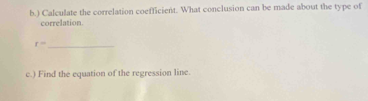 ) Calculate the correlation coefficient. What conclusion can be made about the type of 
correlation.
r= _ 
c.) Find the equation of the regression line.