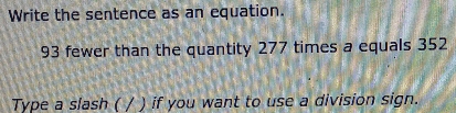 Write the sentence as an equation.
93 fewer than the quantity 277 times a equals 352
Type a slash ( / ) if you want to use a division sign.