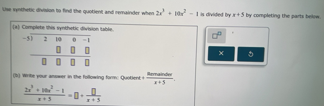 Use synthetic division to find the quotient and remainder when 2x^3+10x^2-1 is divided by x+5 by completing the parts below. 
(a) Complete this synthetic division table.
beginarrayr -5)2100-1-1 0□ □  hline □ □ □ □ endarray
× 
(b) Write your answer in the following form: Quotient + Remainder/x+5 .
 (2x^3+10x^2-1)/x+5 =□ + □ /x+5 