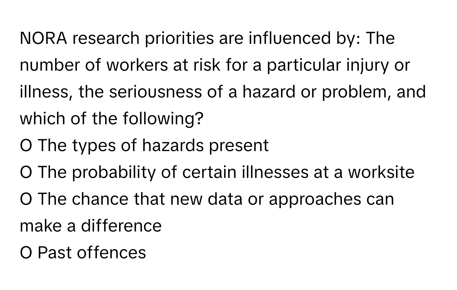 NORA research priorities are influenced by: The number of workers at risk for a particular injury or illness, the seriousness of a hazard or problem, and which of the following?

O The types of hazards present
O The probability of certain illnesses at a worksite
O The chance that new data or approaches can make a difference
O Past offences