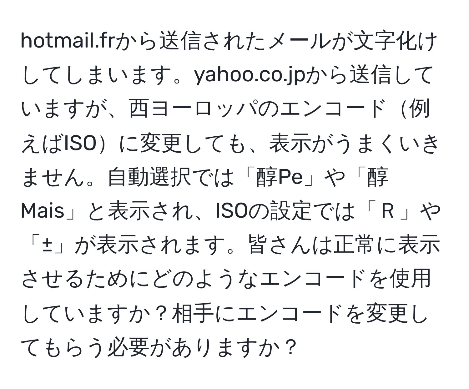 hotmail.frから送信されたメールが文字化けしてしまいます。yahoo.co.jpから送信していますが、西ヨーロッパのエンコード例えばISOに変更しても、表示がうまくいきません。自動選択では「醇Pe」や「醇Mais」と表示され、ISOの設定では「Ｒ」や「±」が表示されます。皆さんは正常に表示させるためにどのようなエンコードを使用していますか？相手にエンコードを変更してもらう必要がありますか？