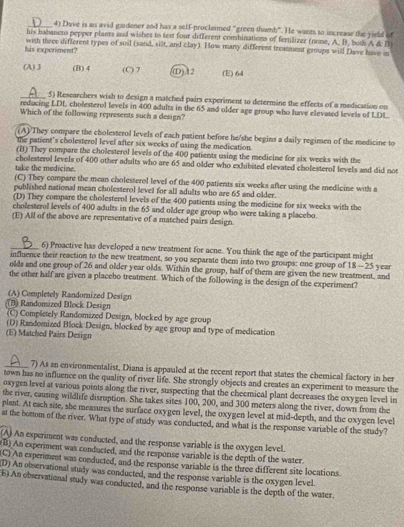 Dave is an avid gardener and has a self-proclaimed "green thumb". He wants to increase the yield of
his habanero pepper plants and wishes to test four different combinations of fertilizer (none, A. B. both A & B)
with three different types of soil (sand, silt, and clay). How many different treatment groups will Dave have m
his experiment?
(A) 3 (B) 4 (C) 7 (D)12 (E) 64
_5) Researchers wish to design a matched pairs experiment to determine the effects of a medication on
reducing LDL cholesterol levels in 400 adults in the 65 and older age group who have elevated levels of LDL.
Which of the following represents such a design?
(A) They compare the cholesterol levels of each patient before he/she begins a daily regimen of the medicine to
the patient’s cholesterol level after six weeks of using the medication.
(B) They compare the cholesterol levels of the 400 patients using the medicine for six weeks with the
cholesterol levels of 400 other adults who are 65 and older who exhibited elevated cholesterol levels and did not
take the medicine.
(C) They compare the mean cholesterol level of the 400 patients six weeks after using the medicine with a
published national mean cholesterol level for all adults who are 65 and older.
(D) They compare the cholesterol levels of the 400 patients using the medicine for six weeks with the
cholesterol levels of 400 adults in the 65 and older age group who were taking a placebo.
(E) All of the above are representative of a matched pairs design.
_6) Proactive has developed a new treatment for acne. You think the age of the participant might
influence their reaction to the new treatment, so you separate them into two groups: one group of 18 -25 year
olds and one group of 26 and older year olds. Within the group, half of them are given the new treatment, and
the other half are given a placebo treatment. Which of the following is the design of the experiment?
(A) Completely Randomized Design
(B) Randomized Block Design
(C) Completely Randomized Design, blocked by age group
(D) Randomized Block Design, blocked by age group and type of medication
(E) Matched Pairs Design
_7) As an environmentalist, Diana is appauled at the recent report that states the chemical factory in her
town has no influence on the quality of river life. She strongly objects and creates an experiment to measure the
oxygen level at various points along the river, suspecting that the checmical plant decreases the oxygen level in
the river, causing wildlife disruption. She takes sites 100, 200, and 300 meters along the river, down from the
plant. At each site, she measures the surface oxygen level, the oxygen level at mid-depth, and the oxygen level
at the bottom of the river. What type of study was conducted, and what is the response variable of the study?
(A) An experiment was conducted, and the response variable is the oxygen level.
(B) An experiment was conducted, and the response variable is the depth of the water.
(C) An experiment was conducted, and the response variable is the three different site locations.
D) An observational study was conducted, and the response variable is the oxygen level.
E) An observational study was conducted, and the response variable is the depth of the water.