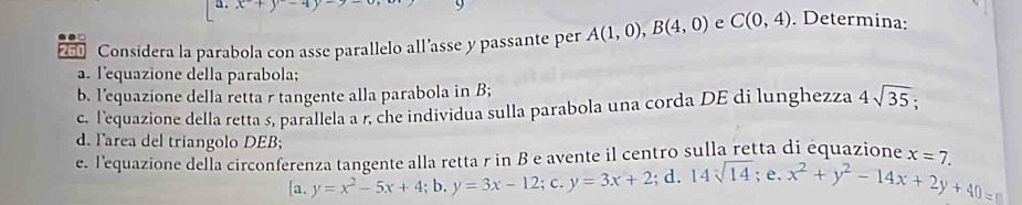 260 Considera la parabola con asse parallelo all'asse y passante per A(1,0), B(4,0) e C(0,4). Determina: 
a. lequazione della parabola; 
b. l’equazione della retta r tangente alla parabola in B; 
c. lequazione della retta s, parallela a r, che individua sulla parabola una corda DE di lunghezza 4sqrt(35). 
d. larea del triangolo DEB; 
e. l'equazione della circonfere beginarrayr nzatan genteallarettarmombewtarmowe3x+2;d. 14sqrt[3](14);e. x^2+y^2-14sqrt(14);e. x^2+y^2-14x+2y+40=0endarray B a avente il centro sulla retta di équazione x=7. 
[a.