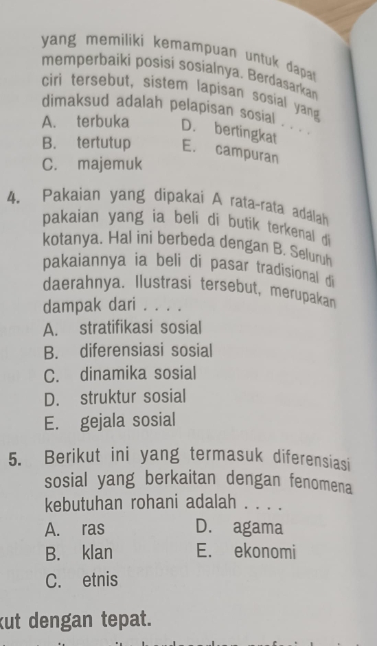 yang memiliki kemampuan untuk dapat 
memperbaiki posisi sosialnya. Berdasarkan
ciri tersebut, sistem lapisan sosial yang
dimaksud adalah pelapisan sosial . . . .
A. terbuka D. bertingkat
B. tertutup E. campuran
C. majemuk
4. Pakaian yang dipakai A rata-rata adalah
pakaian yang ia beli di butik terkenal di
kotanya. Hal ini berbeda dengan B. Seluruh
pakaiannya ia beli di pasar tradisional di 
daerahnya. Ilustrasi tersebut, merupakan
dampak dari . . . .
A. stratifikasi sosial
B. diferensiasi sosial
C. dinamika sosial
D. struktur sosial
E. gejala sosial
5. Berikut ini yang termasuk diferensiasi
sosial yang berkaitan dengan fenomena
kebutuhan rohani adalah . . . .
A. ras D. agama
B. klan E. ekonomi
C. etnis
kut dengan tepat.