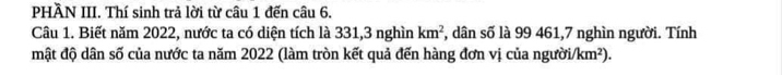 PHÀN III. Thí sinh trả lời từ câu 1 đến câu 6. 
Câu 1. Biết năm 2022, nước ta có diện tích là 331, 3 nghìn km^2 , dân số là 99 461, 7 nghìn người. Tính 
mật độ dân số của nước ta năm 2022 (làm tròn kết quả đến hàng đơn vị của ngườii /km^2).