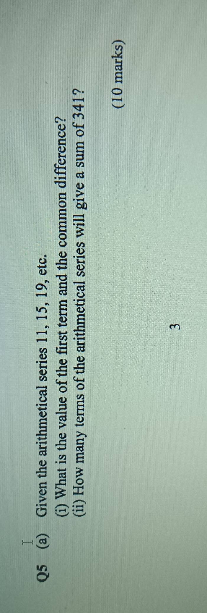 Given the arithmetical series 11, 15, 19, etc. 
(i) What is the value of the first term and the common difference? 
(ii) How many terms of the arithmetical series will give a sum of 341? 
(10 marks) 
3