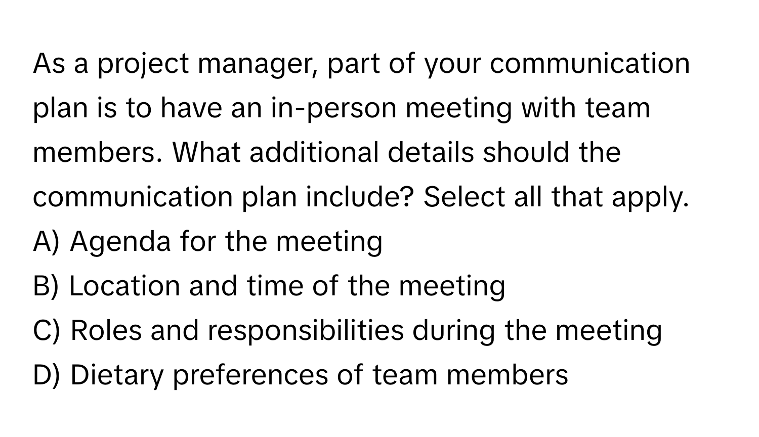 As a project manager, part of your communication plan is to have an in-person meeting with team members. What additional details should the communication plan include? Select all that apply.

A) Agenda for the meeting
B) Location and time of the meeting
C) Roles and responsibilities during the meeting
D) Dietary preferences of team members