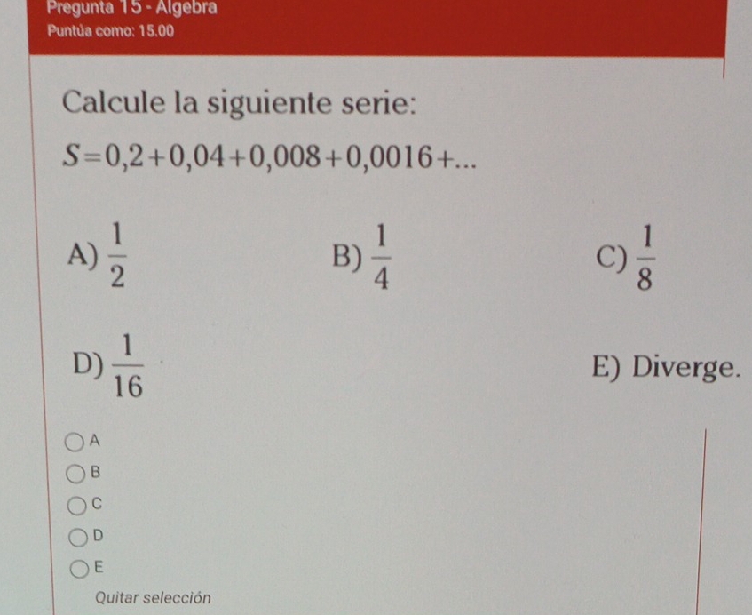 Pregunta 15 - Algebra
Puntúa como: 15.00
Calcule la siguiente serie:
S=0,2+0,04+0,008+0,0016+...
A)  1/2   1/4  C)  1/8 
B)
D)  1/16  E) Diverge.
A
B
C
D
E
Quitar selección