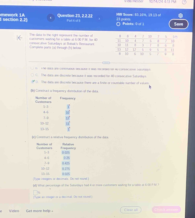 Vida Hester 10/14/24 4:13 PM
mework 1A Question 23, 2.2.22 HW Score: 83.16%, 19.13 of
d section 2.2) Part 4 of 8 23 points
Points: 0 of 1 Save
The data to the right represent the number of 
customers waiting for a table at 6.00 P.M. for 40
consecutive Saturdays at Bobak's Restaurant. 
Complete parts (a) through (h) below.
B. The data are continuous because it was recorded for 40 consecutive Saturdays.
C. The data are discrete because it was recorded for 40 consecutive Saturdays.
D. The data are discrete because there are a finite or countable number of values.
(b) Construct a frequency distribution of the data.
(c) Construct a relative frequency distribution of the data.
(Type integers or decimals. Do not round.)
(d) What percentage of the Saturdays had 4 or more customers waiting for a table at 6:00 P.M.?
%
(Type an integer or a decimal. Do not round.)
e Video Get more help Clear all Check answer