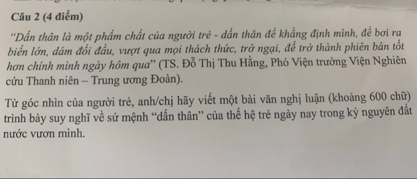 'Dấn thân là một phẩm chất của người trẻ - dấn thân để khẳng định mình, để bơi ra 
biển lớn, dám đối đầu, vượt qua mọi thách thức, trở ngại, để trở thành phiên bản tốt 
hơn chính mình ngày hôm qua' (TS. Đỗ Thị Thu Hằng, Phó Viện trưởng Viện Nghiên 
cứu Thanh niên - Trung ương Đoàn). 
Từ góc nhìn của người trẻ, anh/chị hãy viết một bài văn nghị luận (khoảng 600 chữ) 
trình bày suy nghĩ về sứ mệnh “dấn thân” của thế hệ trẻ ngày nay trong kỷ nguyên đất 
nước vươn mình.