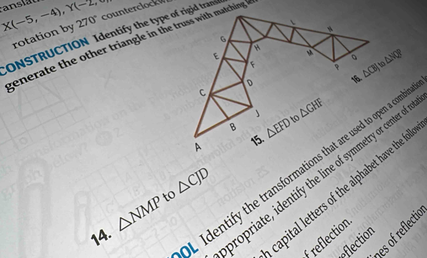 X(-5,-4),Y(-2, counterclockw
ONSTRUCTION Identify the type of rigid trans rotation by 270°
gener te the other triangle in the truss with matching
△ NQP
Identify the transformations that are used to open a com
propriate, identify the line of symmetry or center o
to △ CJD
capital letters of the alphabet have the fo
△ NMP
es of reflectió
14.
reflection
eflection