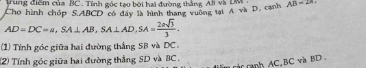 trung điểm của BC. Tính góc tạo bởi hai đường thẳng AB và DM
Cho hình chóp S. ABCD có đây là hình thang vuông tại A và D, cạnh AB=2π ,
AD=DC=a, SA⊥ AB, SA⊥ AD, SA= 2asqrt(3)/3 . 
(1) Tính góc giữa hai đường thẳng SB và DC. 
(2) Tính góc giữa hai đường thẳng SD và BC. 
các canh AC, BC và BD.