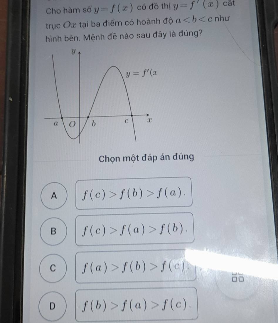 Cho hàm số y=f(x) có đồ thị y=f'(x) cất
trục Ox tại ba điểm có hoành độ a như
hình bên. Mệnh đề nào sau đây là đúng?
Chọn một đáp án đúng
A f(c)>f(b)>f(a).
B f(c)>f(a)>f(b).
C f(a)>f(b)>f(c).
D f(b)>f(a)>f(c).