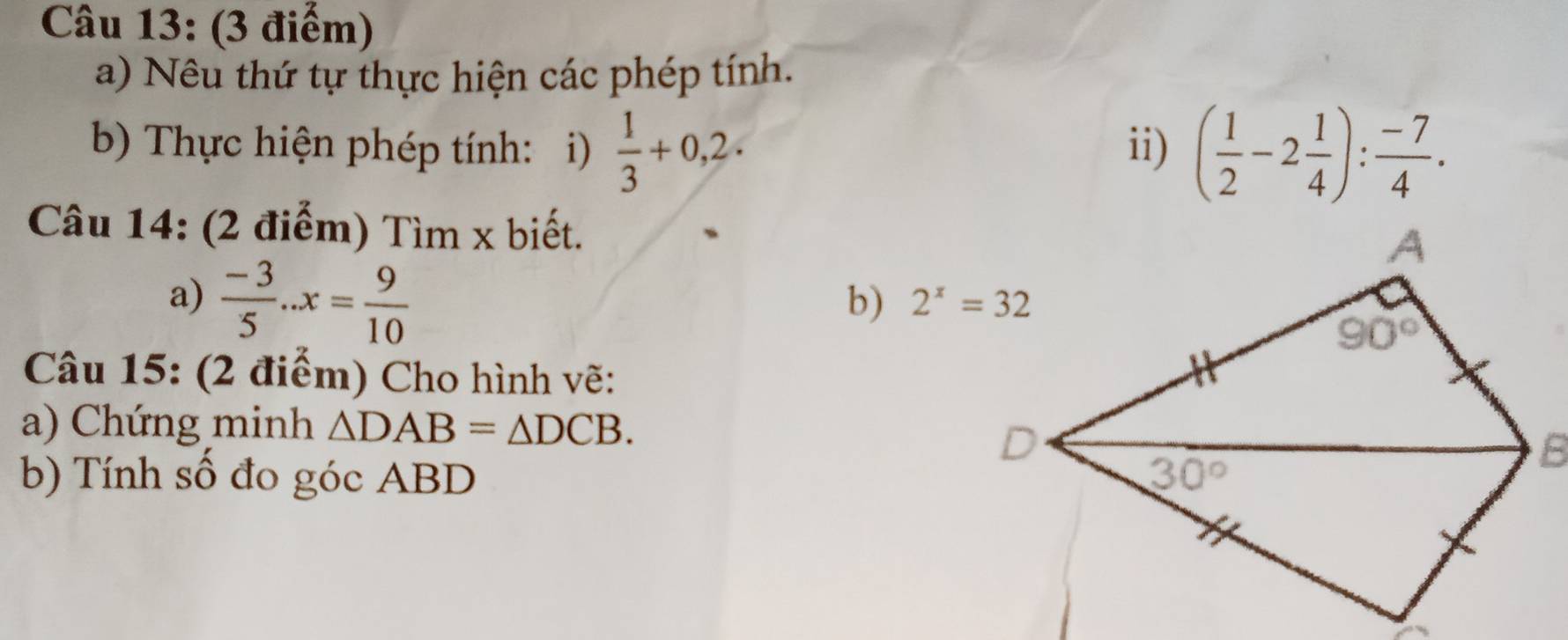 Nêu thứ tự thực hiện các phép tính.
b) Thực hiện phép tính: i)  1/3 +0,2. ii) ( 1/2 -2 1/4 ): (-7)/4 .
Câu 14: (2 điểm) Tìm x biết.
a)  (-3)/5 ..x= 9/10 
b) 
Câu 15: (2 điểm) Cho hình vẽ:
a) Chứng minh △ DAB=△ DCB.
b) Tính số đo góc ABD