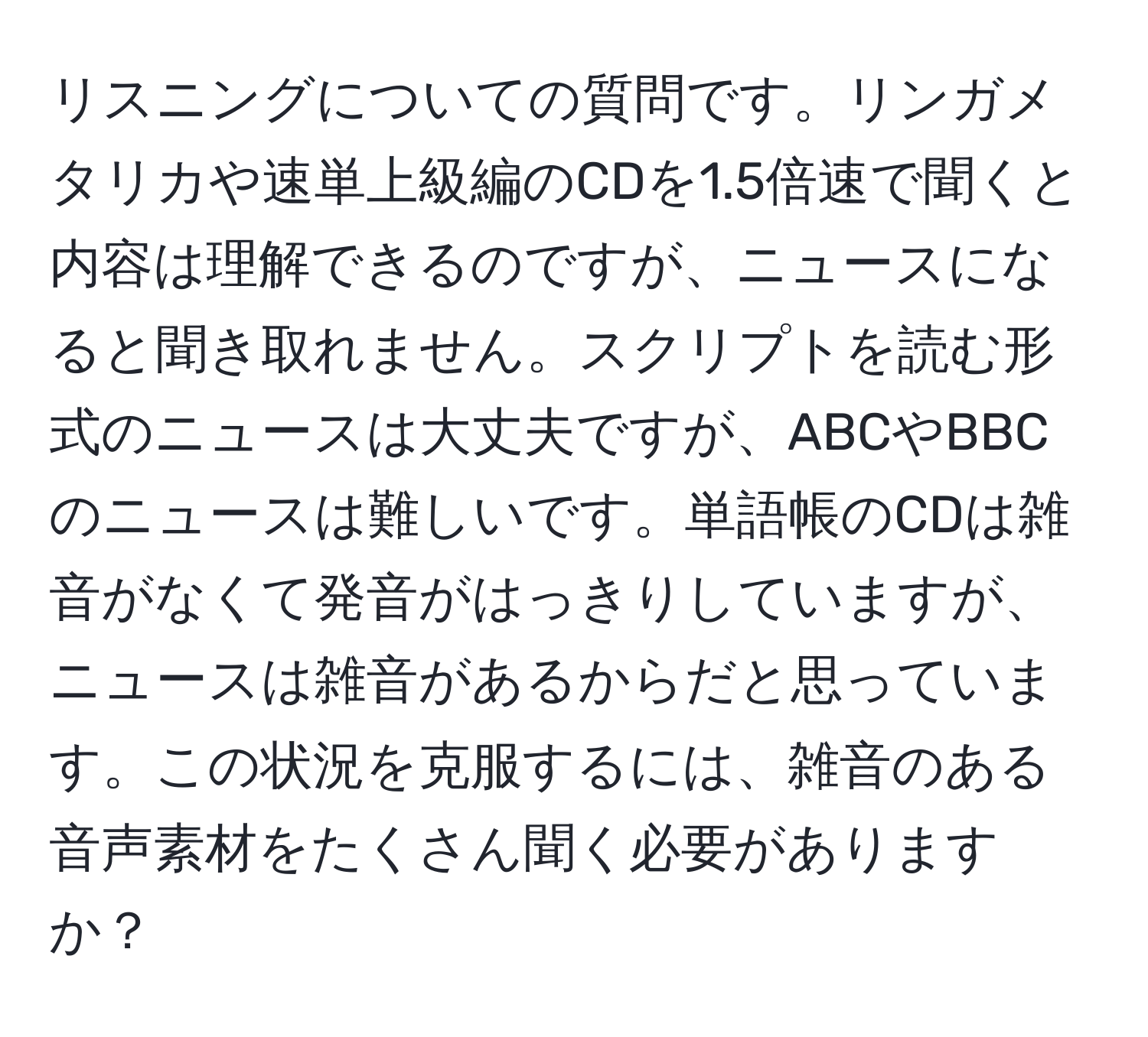 リスニングについての質問です。リンガメタリカや速単上級編のCDを1.5倍速で聞くと内容は理解できるのですが、ニュースになると聞き取れません。スクリプトを読む形式のニュースは大丈夫ですが、ABCやBBCのニュースは難しいです。単語帳のCDは雑音がなくて発音がはっきりしていますが、ニュースは雑音があるからだと思っています。この状況を克服するには、雑音のある音声素材をたくさん聞く必要がありますか？