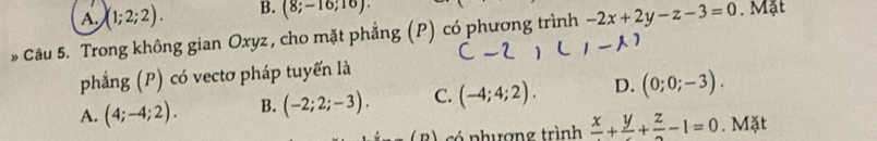 A. (1;2;2). B. (8;-16;16). 
* Câu 5. Trong không gian Oxyz , cho mặt phẳng (P) có phương trình -2x+2y-z-3=0. Mặt
phẳng (P) có vectơ pháp tuyến là
A. (4;-4;2). B. (-2;2;-3). C. (-4;4;2). D. (0;0;-3). 
B) có phượng trình frac x+frac y+frac z-1=0. Mặt