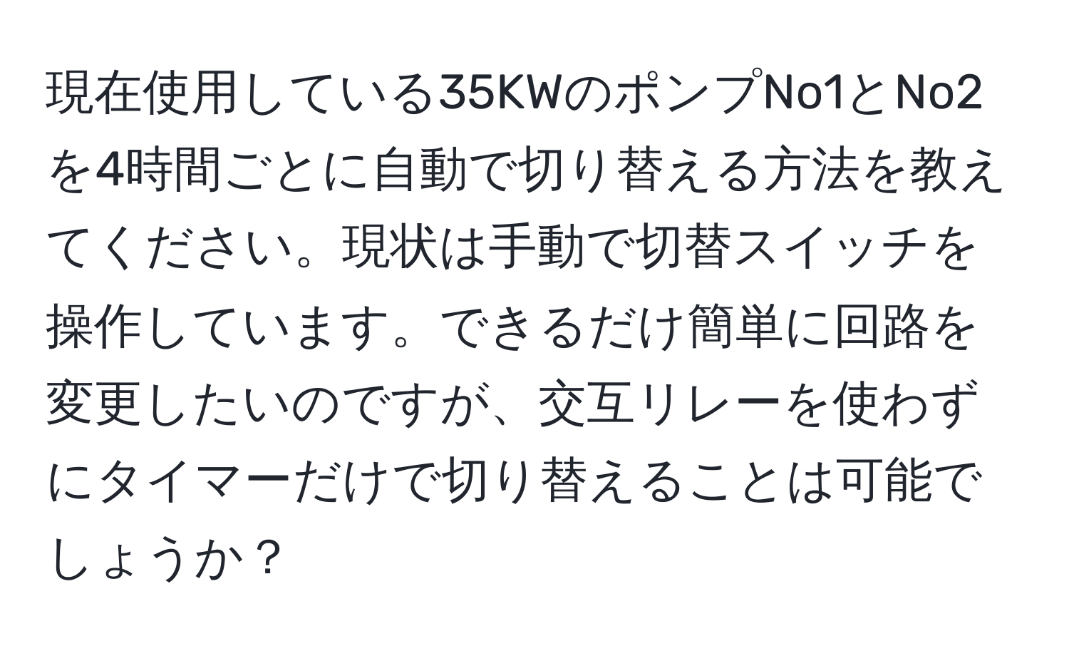 現在使用している35KWのポンプNo1とNo2を4時間ごとに自動で切り替える方法を教えてください。現状は手動で切替スイッチを操作しています。できるだけ簡単に回路を変更したいのですが、交互リレーを使わずにタイマーだけで切り替えることは可能でしょうか？