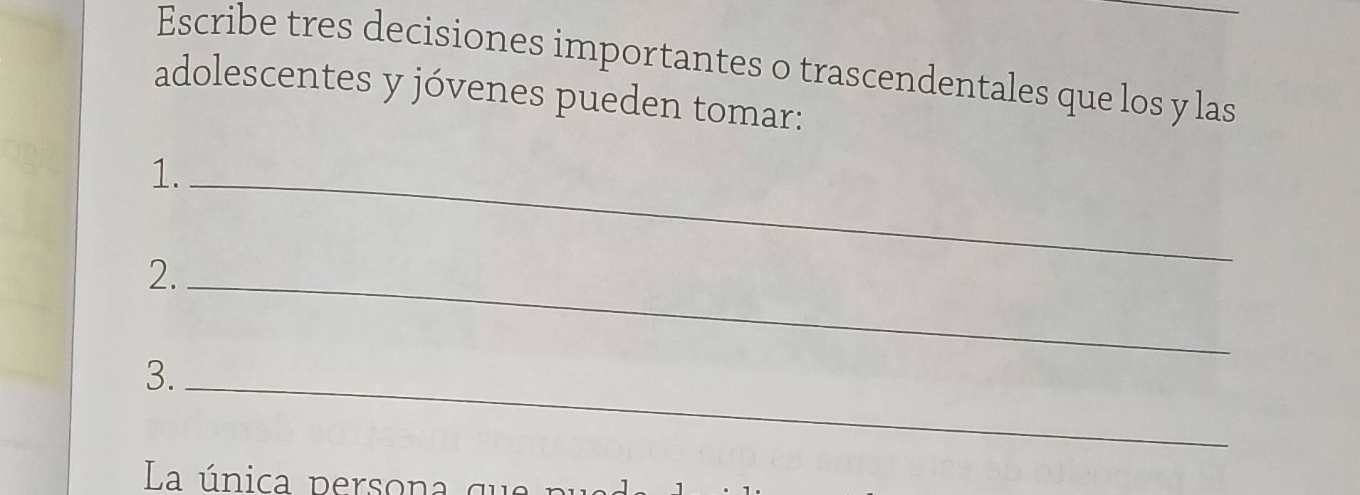 Escribe tres decisiones importantes o trascendentales que los y las 
adolescentes y jóvenes pueden tomar: 
1._ 
2._ 
3._ 
La única persona ql