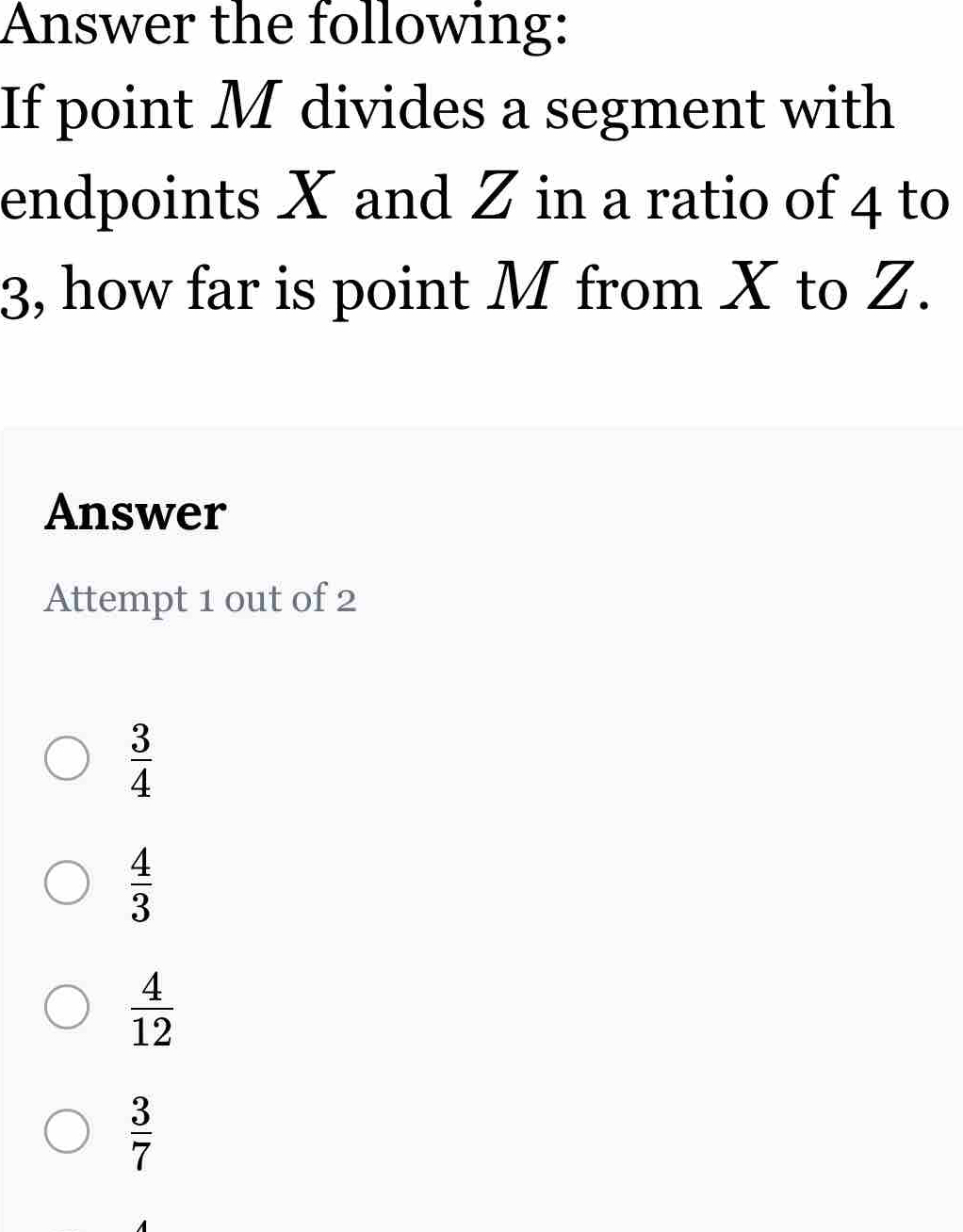 Answer the following:
If point M divides a segment with
endpoints X and Z in a ratio of 4 to
3, how far is point M from X to Z.
Answer
Attempt 1 out of 2
 3/4 
 4/3 
 4/12 
 3/7 