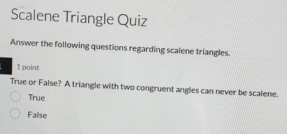 Scalene Triangle Quiz
Answer the following questions regarding scalene triangles.
1 point
True or False? A triangle with two congruent angles can never be scalene.
True
False