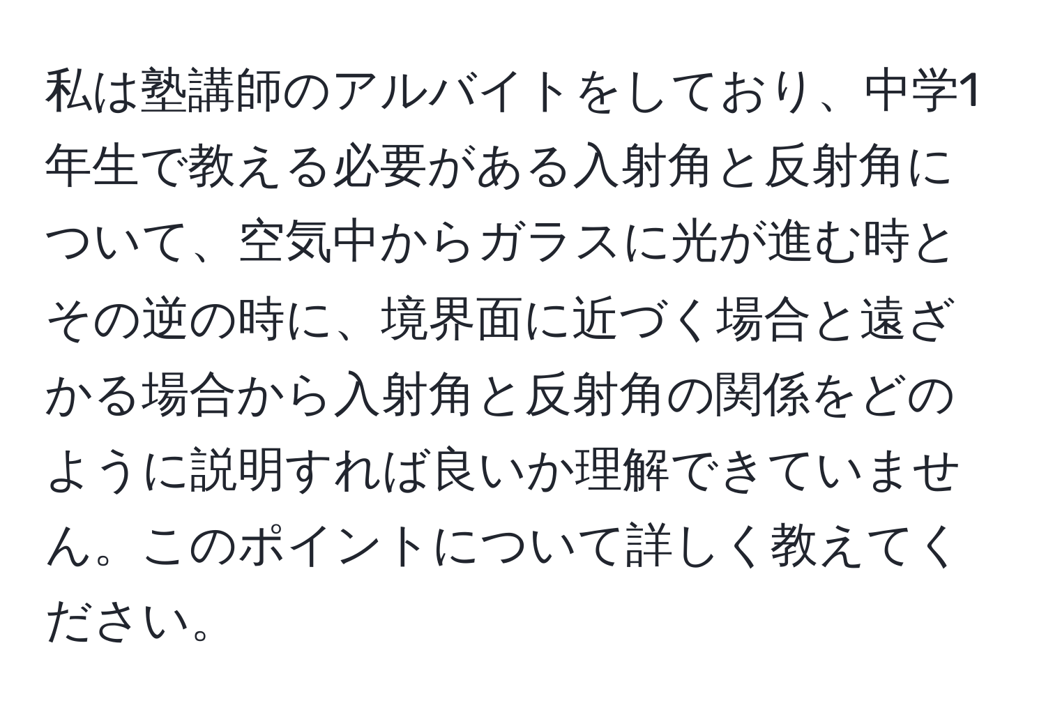 私は塾講師のアルバイトをしており、中学1年生で教える必要がある入射角と反射角について、空気中からガラスに光が進む時とその逆の時に、境界面に近づく場合と遠ざかる場合から入射角と反射角の関係をどのように説明すれば良いか理解できていません。このポイントについて詳しく教えてください。