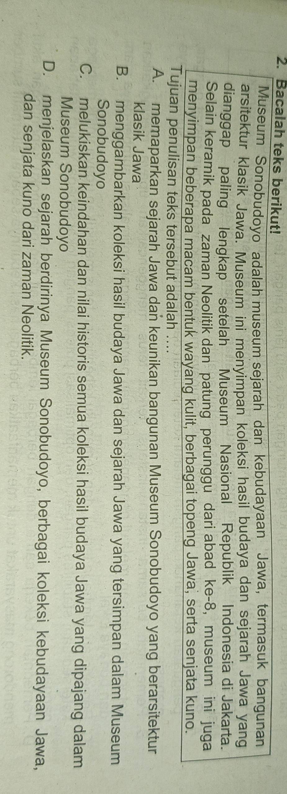 Bacalah teks berikut!
Museum Sonobudoyo adalah museum sejarah dan kebudayaan Jawa, termasuk bangunan
arsitektur klasik Jawa. Museum ini menyimpan koleksi hasil budaya dan sejarah Jawa yang
dianggap paling lengkap setelah Museum Nasional Republik Indonesia di Jakarta.
Selain keramik pada zaman Neolitik dan patung perunggu dari abad ke-8, museum ini juga
menyimpan beberapa macam bentuk wayang kulit, berbagai topeng Jawa, serta senjata kuno.
Tujuan penulisan teks tersebut adalah ....
A. memaparkan sejarah Jawa dan keunikan bangunan Museum Sonobudoyo yang berarsitektur
klasik Jawa
B. menggambarkan koleksi hasil budaya Jawa dan sejarah Jawa yang tersimpan dalam Museum
Sonobudoyo
C. melukiskan keindahan dan nilai historis semua koleksi hasil budaya Jawa yang dipajang dalam
Museum Sonobudoyo
D. menjelaskan sejarah berdirinya Museum Sonobudoyo, berbagai koleksi kebudayaan Jawa,
dan senjata kuno dari zaman Neolitik.