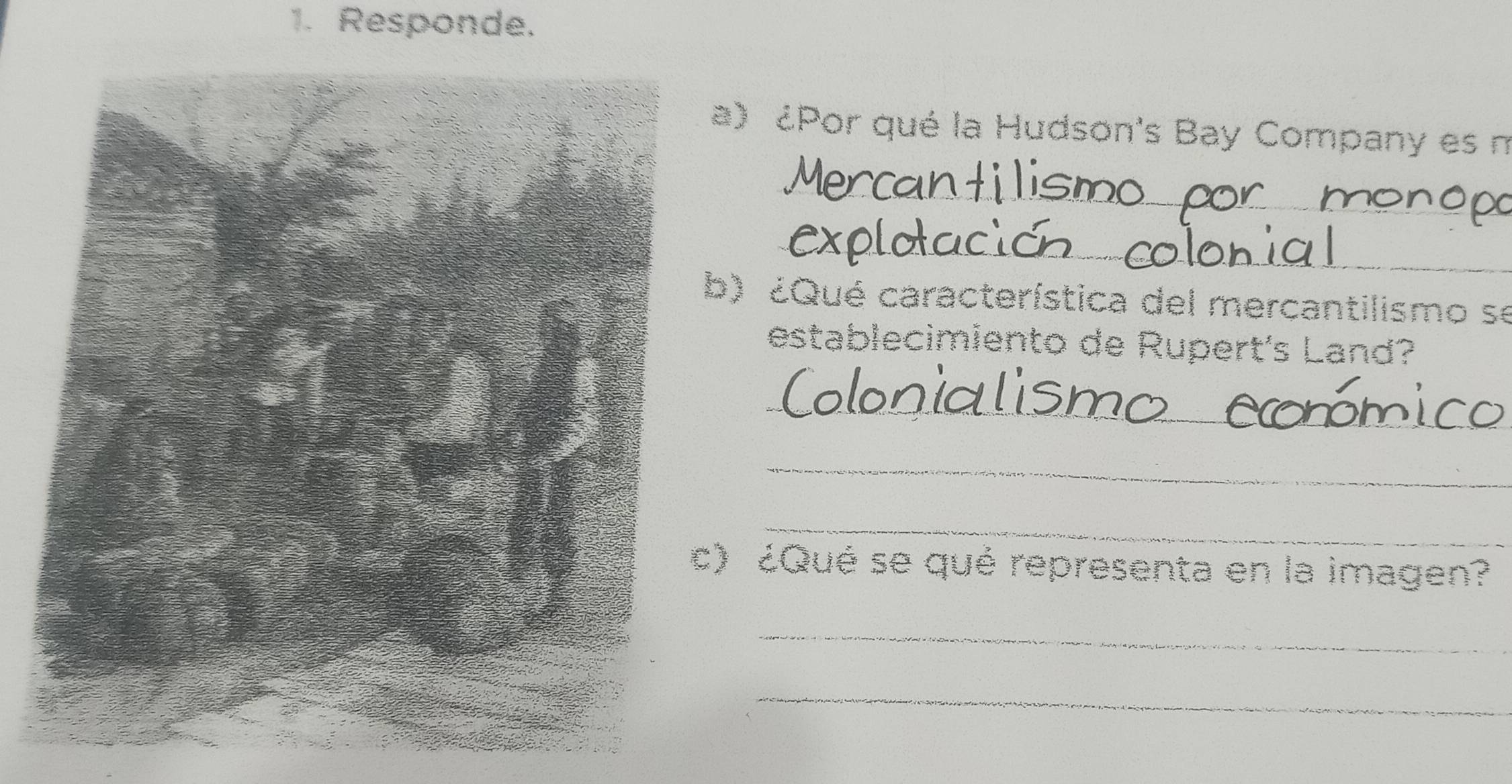 Responde. 
a) ¿Por qué la Hudson's Bay Company es n 
_ 
_ 
_ 
_ 
) ¿Qué característica del mercantilismo se 
establecimiento de Rupert's Land? 
_ 
_ 
_ 
) ¿Qué se qué representa en la imagen? 
_ 
_