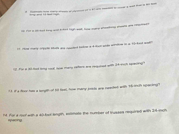 Estimate how many sheets of plywood (4°* 8°) are needed to cover a wail that is 60 feet
long and 10 feet high. 
10. For a 25-foot long and 8-foot high wall, how many sheathing sheets are required? 
11. How many cripple studs are needed below a 4-foot wide window in a 10-foot wall? 
12. For a 30-fool long roof, how many rafters are required with 24-inch spacing? 
13. If a floor has a length of 50 feet, how many joists are needed with 16-inch spacing? 
14. For a roof with a 40-foot length, estimate the number of trusses required with 24-inch
spacing.