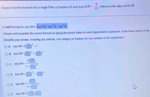 Suppose that the terminal side of angle θ lies in Quadrant III such that sin θ =- θ /41  Determine the value of cas 20
A valid formula for eos 20 is oos a+1 20=cos^2θ -sin^2θ
Choose and complete the comect formula by typing the correct value for each trigonometric expression. Enter these virlues in the
(Simplify your answer, including any radicals. Use integers or fractions for any numbers in the expression.)
A. cos 20=2(□ )^2+1
B. cos 20=(□ )^2+(□ )^2
C. cos 20=frac 2(□ )1-(□ )^2
D. cos 20=(□ )^2-(□ )^2
E. cos 20=frac (□ )1+(□ )^2
F. cos 2θ =2(□ )(□ )