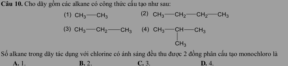 Cho dãy gồm các alkane có công thức cầu tạo như sau:
(2)
(1) CH_3-CH_3 CH_3-CH_2-CH_2-CH_3
(3) CH_3-CH_2 -CH_3 (4) beginarrayr CH_3-CH-CH_3 CH_3endarray
Số alkane trong dãy tác dụng với chlorine có ánh sáng đều thu được 2 đồng phân cấu tạo monochloro là
A. 1. B. 2. C. 3. D. 4.