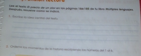 tore 
Lee el texto El precio de un olor en las páginas 184-185 de fu libro Múltiples lenguajes. 
Después, resuelve como se indica. 
1. Escribe ia idea central del texto. 
_ 
_ 
_ 
_ 
2. Ordena los mamentos de la historía escribiendo los números del 1 al 6.